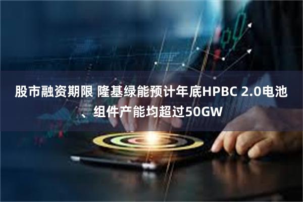 股市融资期限 隆基绿能预计年底HPBC 2.0电池、组件产能均超过50GW