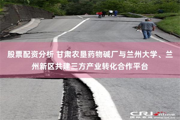 股票配资分析 甘肃农垦药物碱厂与兰州大学、兰州新区共建三方产业转化合作平台