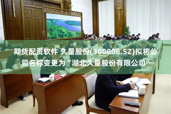 期货配资软件 久量股份(300808.SZ)拟将公司名称变更为“湖北久量股份有限公司”