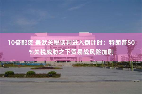 10倍配资 美欧关税谈判进入倒计时：特朗普50%关税威胁之下贸易战风险加剧