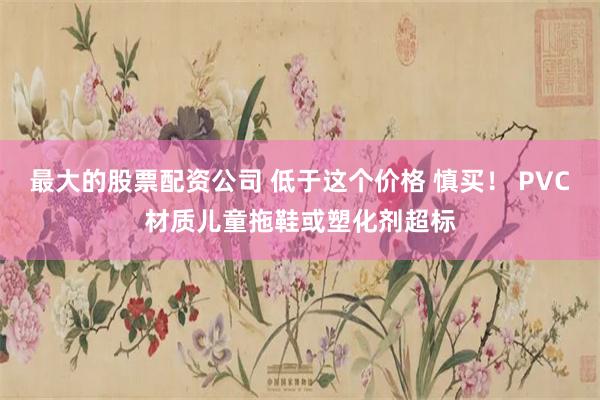 最大的股票配资公司 低于这个价格 慎买！ PVC材质儿童拖鞋或塑化剂超标