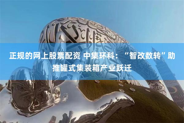 正规的网上股票配资 中集环科：“智改数转”助推罐式集装箱产业跃迁