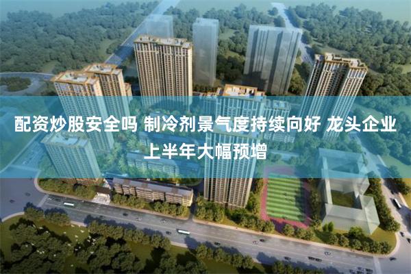 配资炒股安全吗 制冷剂景气度持续向好 龙头企业上半年大幅预增