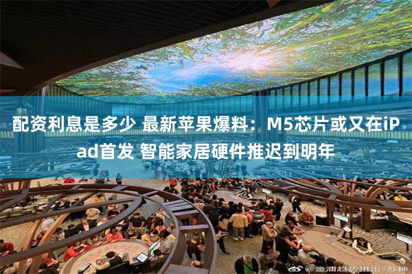 配资利息是多少 最新苹果爆料：M5芯片或又在iPad首发 智能家居硬件推迟到明年