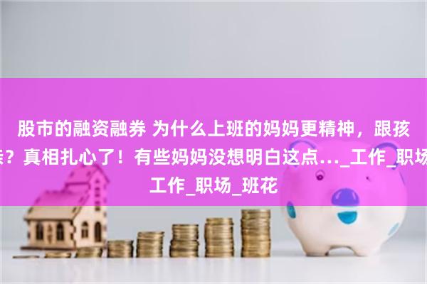股市的融资融券 为什么上班的妈妈更精神，跟孩子更亲？真相扎心了！有些妈妈没想明白这点…_工作_职场_班花