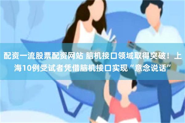 配资一流股票配资网站 脑机接口领域取得突破！上海10例受试者凭借脑机接口实现“意念说话”