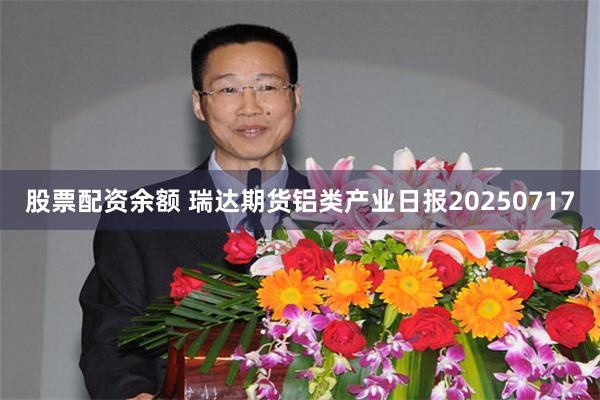 股票配资余额 瑞达期货铝类产业日报20250717