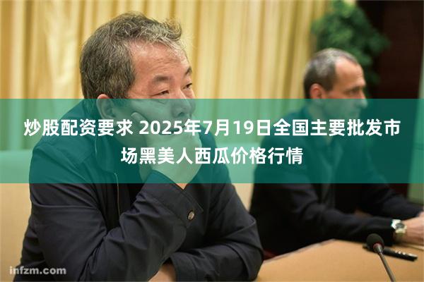 炒股配资要求 2025年7月19日全国主要批发市场黑美人西瓜价格行情