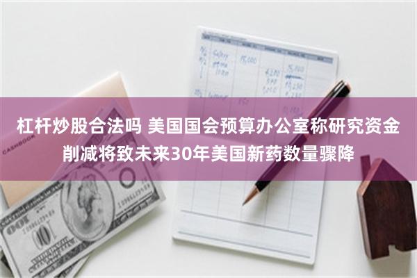 杠杆炒股合法吗 美国国会预算办公室称研究资金削减将致未来30年美国新药数量骤降