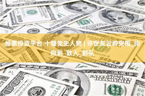 股票投资平台 十堰党史人物 | 许世友云岭突围_徐向前_敌人_部队