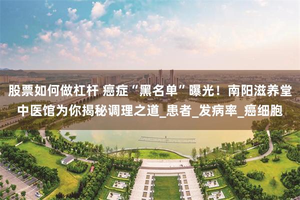 股票如何做杠杆 癌症“黑名单”曝光！南阳滋养堂中医馆为你揭秘调理之道_患者_发病率_癌细胞