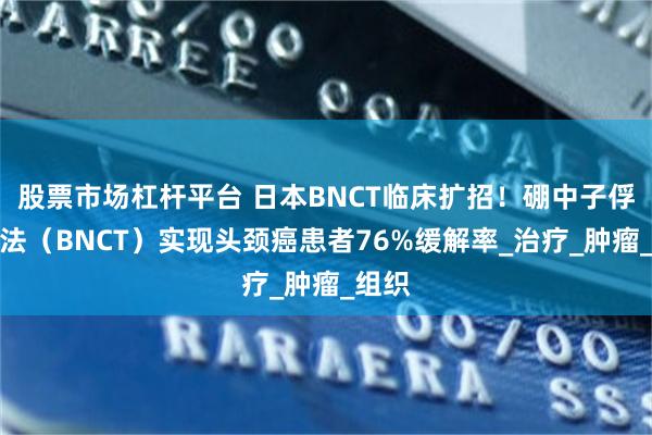 股票市场杠杆平台 日本BNCT临床扩招！硼中子俘获疗法（BNCT）实现头颈癌患者76%缓解率_治疗_肿瘤_组织
