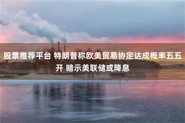 股票推荐平台 特朗普称欧美贸易协定达成概率五五开 暗示美联储或降息