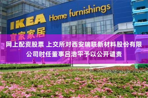 网上配资股票 上交所对西安瑞联新材料股份有限公司时任董事吕浩平予以公开谴责