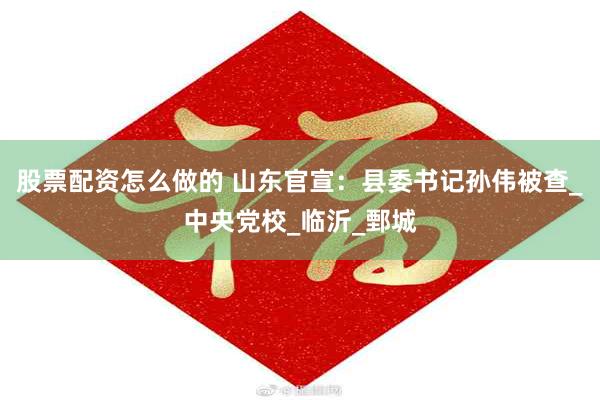 股票配资怎么做的 山东官宣：县委书记孙伟被查_中央党校_临沂_鄄城