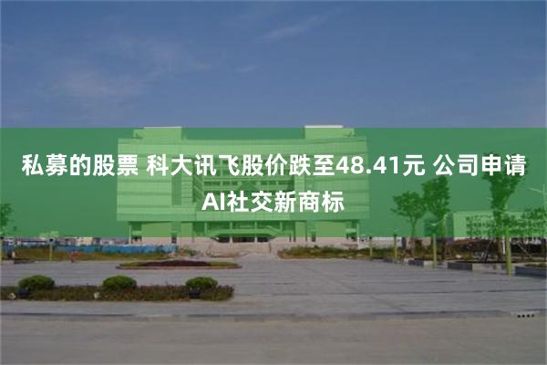 私募的股票 科大讯飞股价跌至48.41元 公司申请AI社交新商标