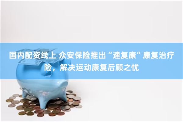 国内配资线上 众安保险推出“速复康”康复治疗险，解决运动康复后顾之忧