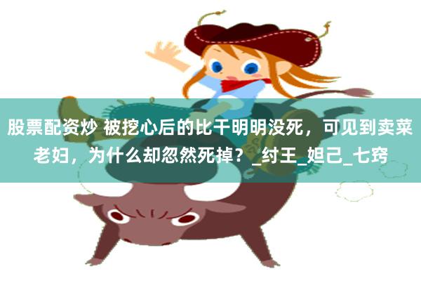 股票配资炒 被挖心后的比干明明没死，可见到卖菜老妇，为什么却忽然死掉？_纣王_妲己_七窍