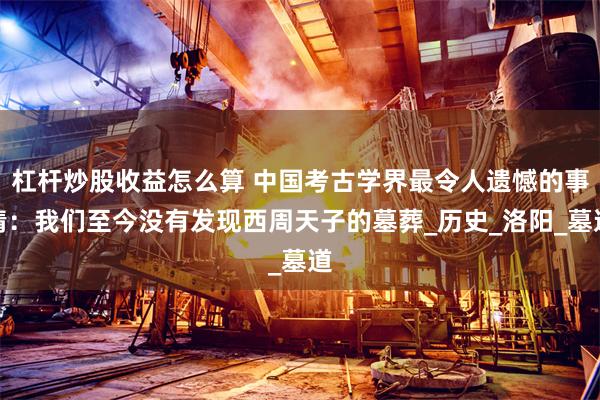 杠杆炒股收益怎么算 中国考古学界最令人遗憾的事情：我们至今没有发现西周天子的墓葬_历史_洛阳_墓道