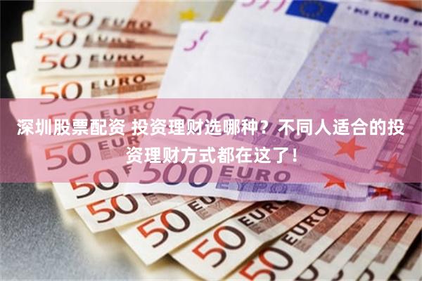 深圳股票配资 投资理财选哪种？不同人适合的投资理财方式都在这了！