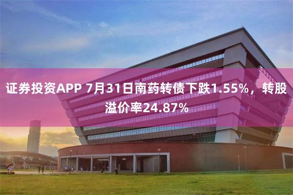 证券投资APP 7月31日南药转债下跌1.55%，转股溢价率24.87%