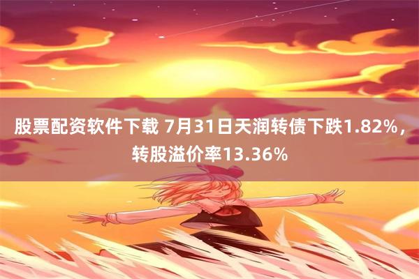 股票配资软件下载 7月31日天润转债下跌1.82%，转股溢价率13.36%