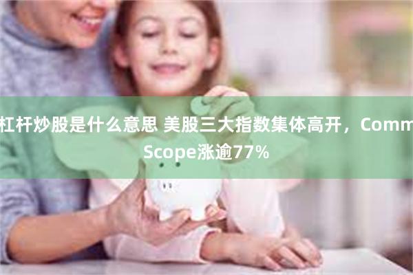 杠杆炒股是什么意思 美股三大指数集体高开，CommScope涨逾77%
