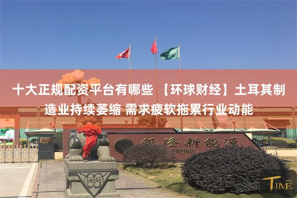 十大正规配资平台有哪些 【环球财经】土耳其制造业持续萎缩 需求疲软拖累行业动能