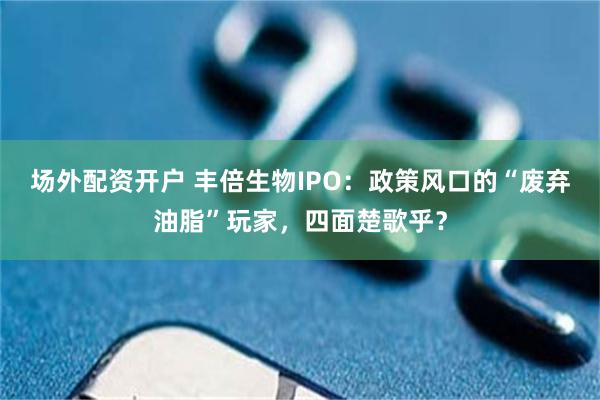 场外配资开户 丰倍生物IPO：政策风口的“废弃油脂”玩家，四面楚歌乎？