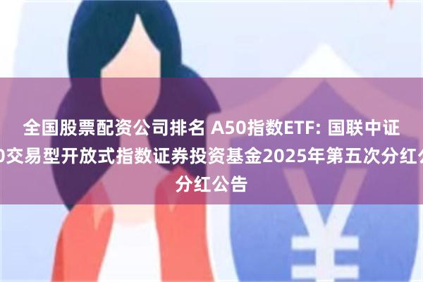 全国股票配资公司排名 A50指数ETF: 国联中证A50交易型开放式指数证券投资基金2025年第五次分红公告