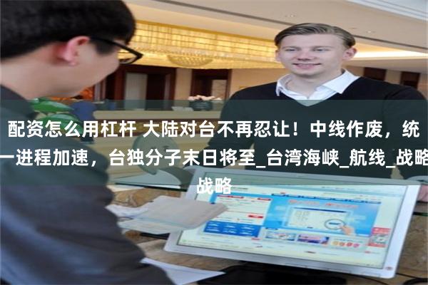 配资怎么用杠杆 大陆对台不再忍让！中线作废，统一进程加速，台独分子末日将至_台湾海峡_航线_战略
