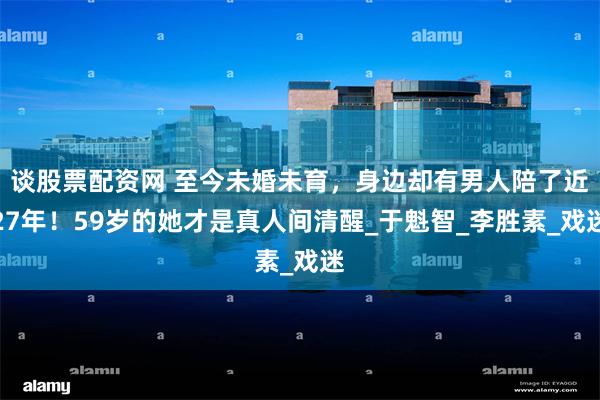 谈股票配资网 至今未婚未育，身边却有男人陪了近27年！59岁的她才是真人间清醒_于魁智_李胜素_戏迷