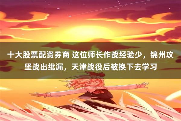十大股票配资券商 这位师长作战经验少，锦州攻坚战出纰漏，天津战役后被换下去学习