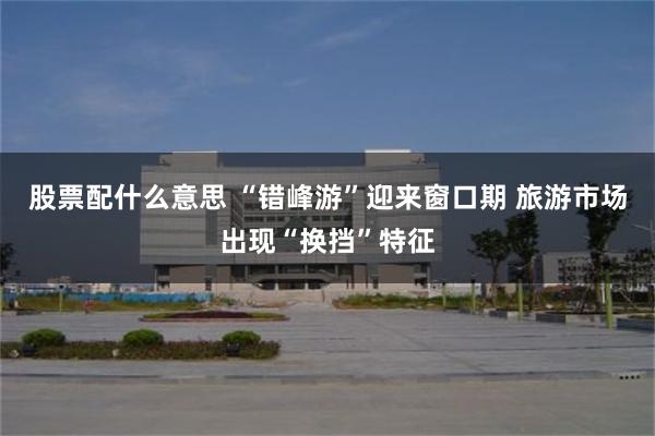 股票配什么意思 “错峰游”迎来窗口期 旅游市场出现“换挡”特征