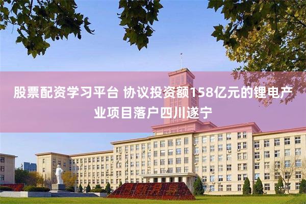 股票配资学习平台 协议投资额158亿元的锂电产业项目落户四川遂宁