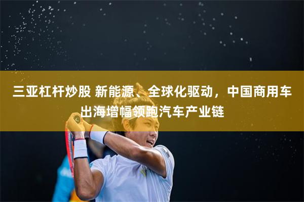 三亚杠杆炒股 新能源、全球化驱动，中国商用车出海增幅领跑汽车产业链