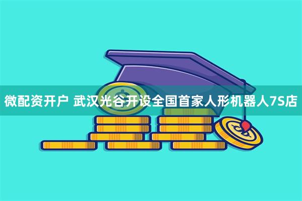 微配资开户 武汉光谷开设全国首家人形机器人7S店