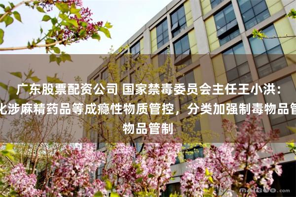 广东股票配资公司 国家禁毒委员会主任王小洪:强化涉麻精药品等成瘾性物质管控,分类加强制毒物品管制