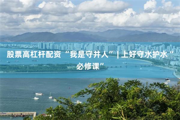股票高杠杆配资 “我是守井人” | 上好守水护水“必修课”