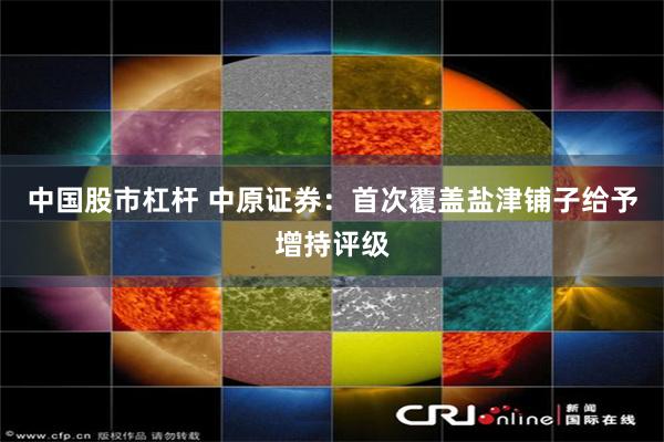 中国股市杠杆 中原证券：首次覆盖盐津铺子给予增持评级