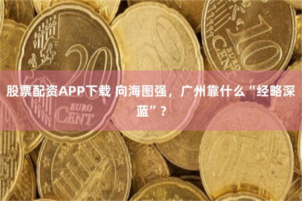 股票配资APP下载 向海图强，广州靠什么“经略深蓝”？