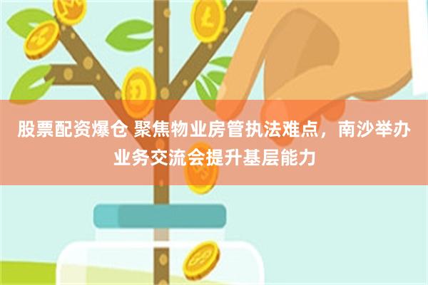 股票配资爆仓 聚焦物业房管执法难点，南沙举办业务交流会提升基层能力