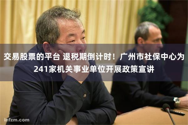 交易股票的平台 退税期倒计时！广州市社保中心为241家机关事业单位开展政策宣讲