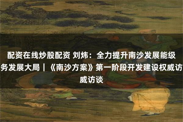 配资在线炒股配资 刘炜：全力提升南沙发展能级服务发展大局｜《南沙方案》第一阶段开发建设权威访谈
