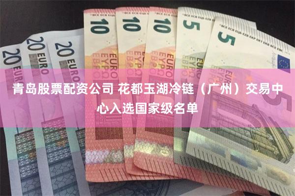 青岛股票配资公司 花都玉湖冷链（广州）交易中心入选国家级名单