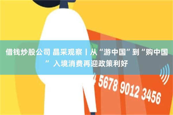 借钱炒股公司 晶采观察丨从“游中国”到“购中国” 入境消费再迎政策利好