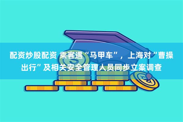 配资炒股配资 乘客遇“马甲车”，上海对“曹操出行”及相关安全管理人员同步立案调查