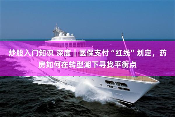 炒股入门知识 深度｜医保支付“红线”划定，药房如何在转型潮下寻找平衡点