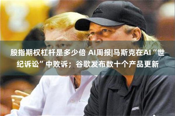 股指期权杠杆是多少倍 AI周报|马斯克在AI“世纪诉讼”中败诉;谷歌发布数十个产品更新