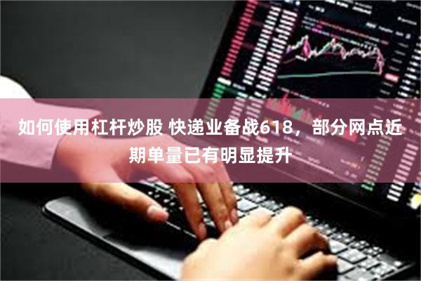 如何使用杠杆炒股 快递业备战618,部分网点近期单量已有明显提升